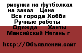 рисунки на футболках на заказ › Цена ­ 600 - Все города Хобби. Ручные работы » Одежда   . Ханты-Мансийский,Нягань г.